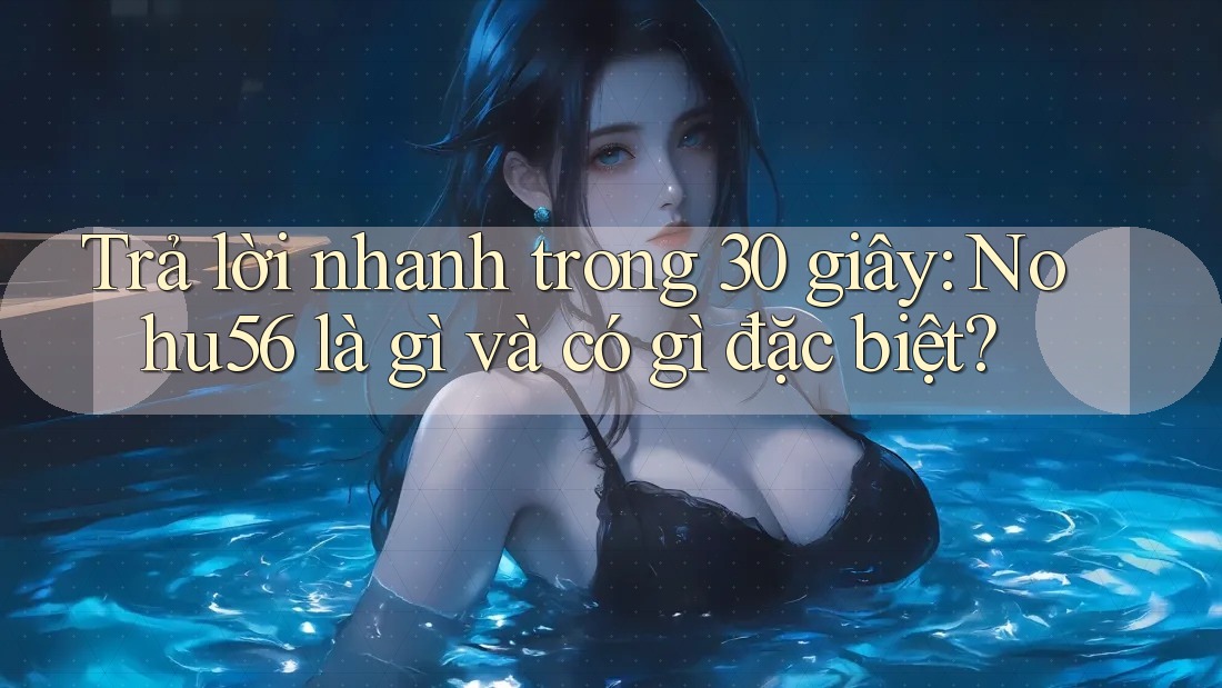 Trả lời nhanh trong 30 giây: Nohu56 là gì và có gì đặc biệt? Trả lời nhanh trong 30 giây: Nohu56 là gì và có gì đặc biệt?