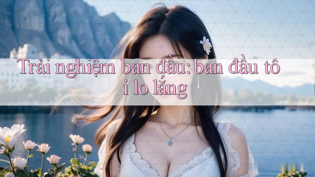 Trải nghiệm ban đầu: ban đầu tôi lo lắng