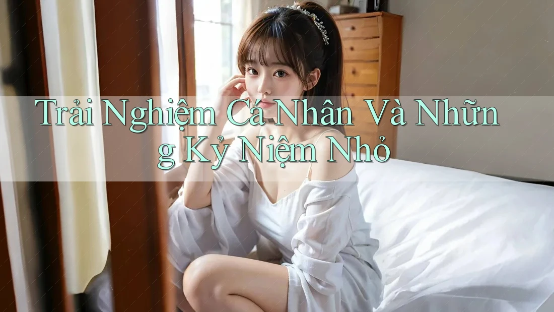 Trải Nghiệm Cá Nhân Và Những Kỷ Niệm Nhỏ Trải Nghiệm Cá Nhân Và Những Kỷ Niệm Nhỏ