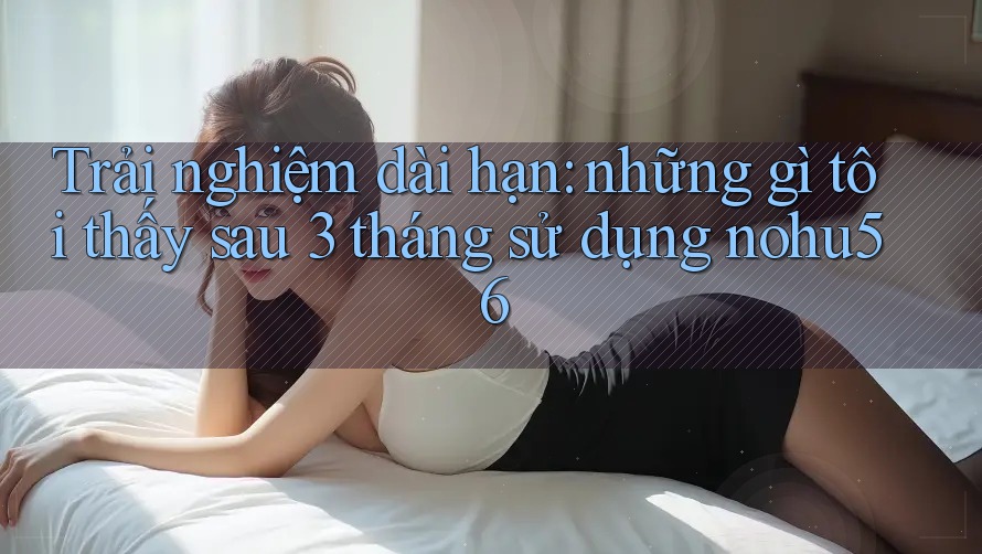 Trải nghiệm dài hạn: những gì tôi thấy sau 3 tháng sử dụng nohu56 Trải nghiệm dài hạn: những gì tôi thấy sau 3 tháng sử dụng nohu56