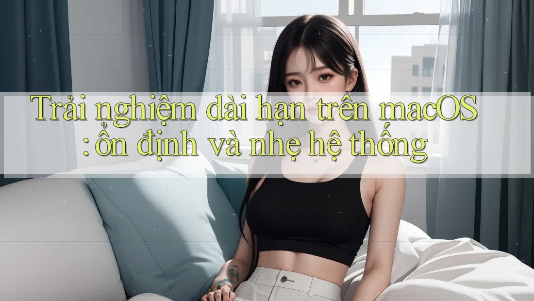 Trải nghiệm dài hạn trên macOS: ổn định và nhẹ hệ thống Trải nghiệm dài hạn trên macOS: ổn định và nhẹ hệ thống