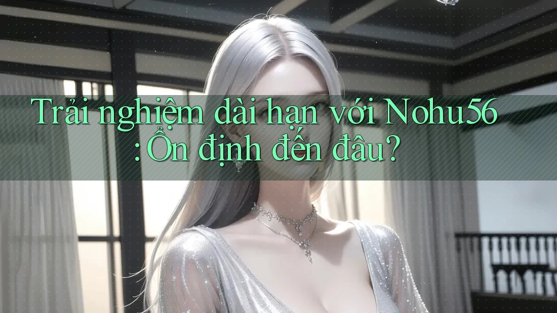 Trải nghiệm dài hạn với Nohu56: Ổn định đến đâu? Trải nghiệm dài hạn với Nohu56: Ổn định đến đâu?