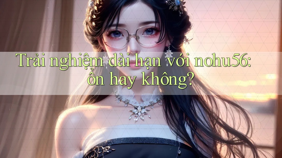 Trải nghiệm dài hạn với nohu56: ổn hay không? Trải nghiệm dài hạn với nohu56: ổn hay không?
