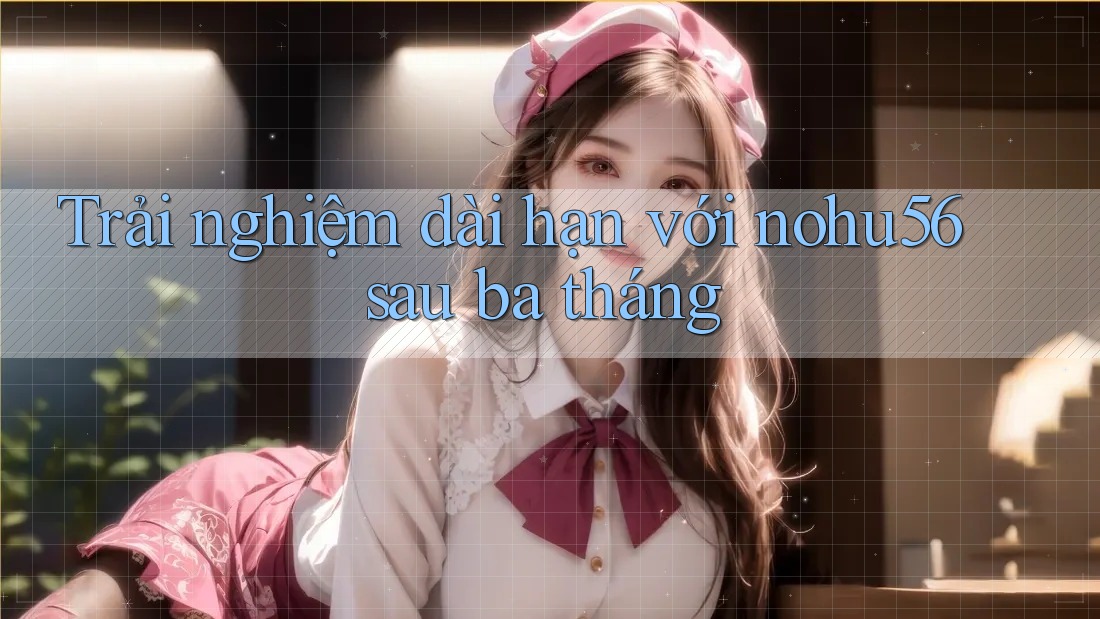 Trải nghiệm dài hạn với nohu56 sau ba tháng Trải nghiệm dài hạn với nohu56 sau ba tháng