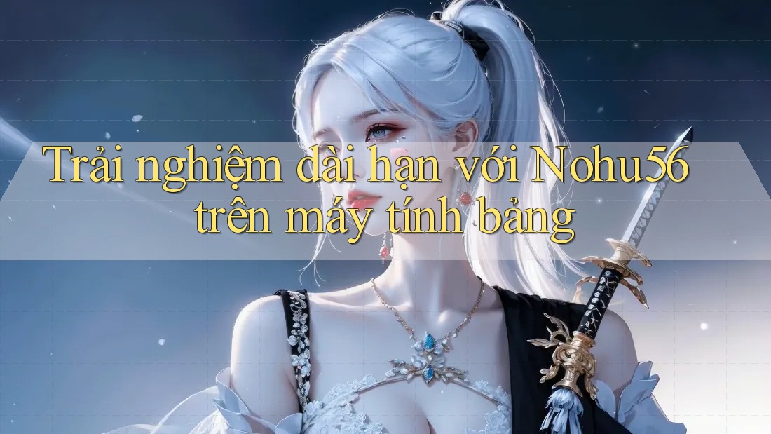 Trải nghiệm dài hạn với Nohu56 trên máy tính bảng Trải nghiệm dài hạn với Nohu56 trên máy tính bảng