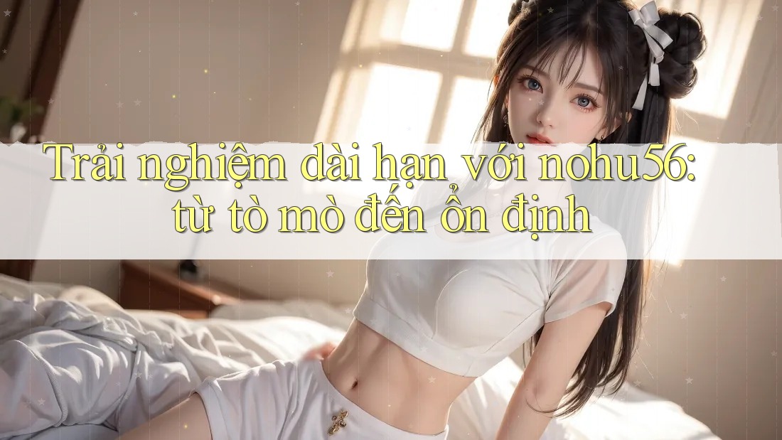 Trải nghiệm dài hạn với nohu56: từ tò mò đến ổn định Trải nghiệm dài hạn với nohu56: từ tò mò đến ổn định