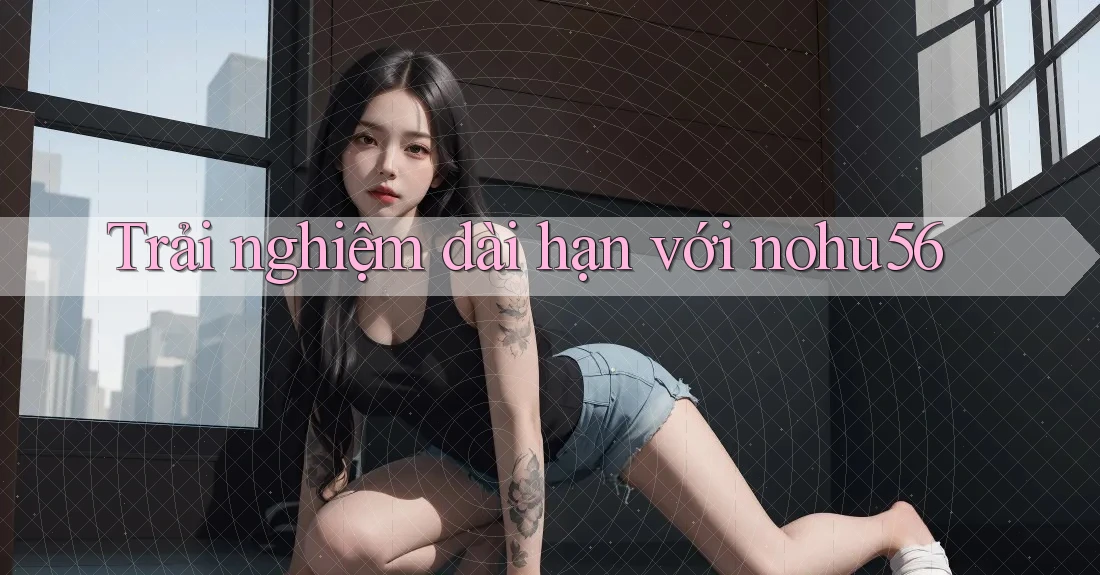Trải nghiệm dài hạn với nohu56 Trải nghiệm dài hạn với nohu56