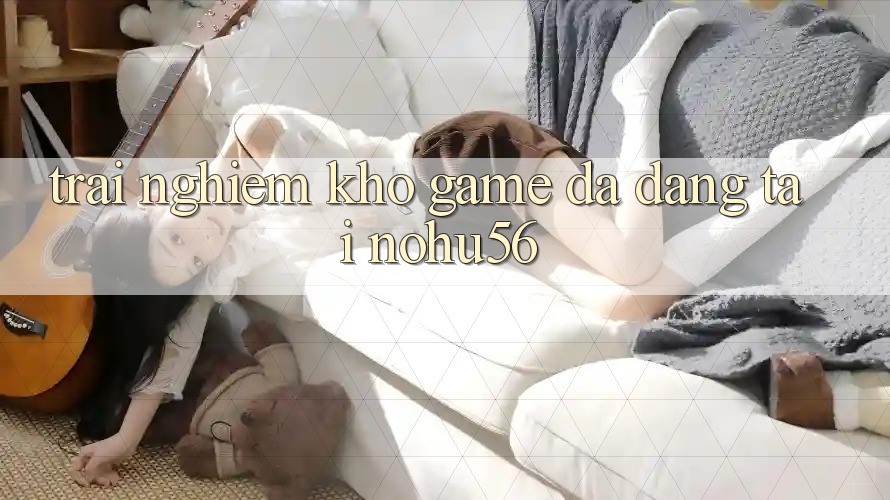 Trải nghiệm Kho Game Đa Dạng Tại nohu56 Trải nghiệm Kho Game Đa Dạng Tại nohu56
