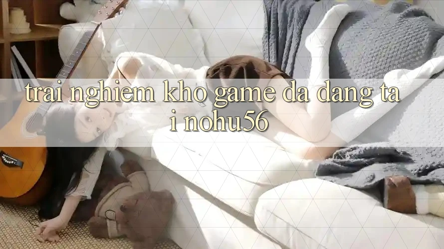 Trải nghiệm Kho Game Đa Dạng Tại nohu56 Trải nghiệm Kho Game Đa Dạng Tại nohu56