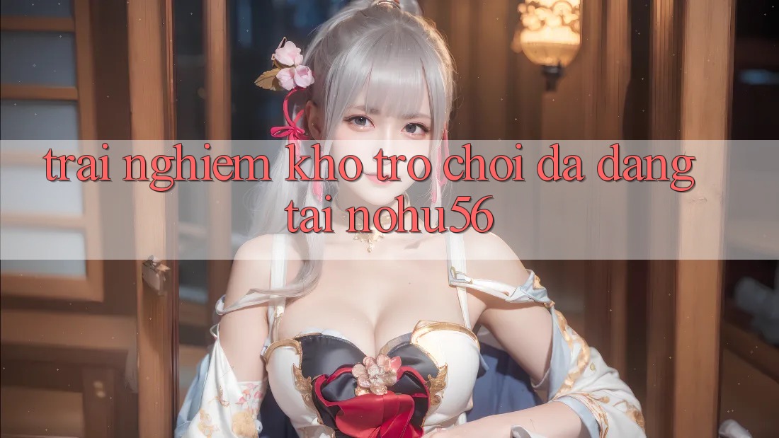 Trải nghiệm Kho Trò chơi Đa Dạng Tại nohu56 Trải nghiệm Kho Trò chơi Đa Dạng Tại nohu56