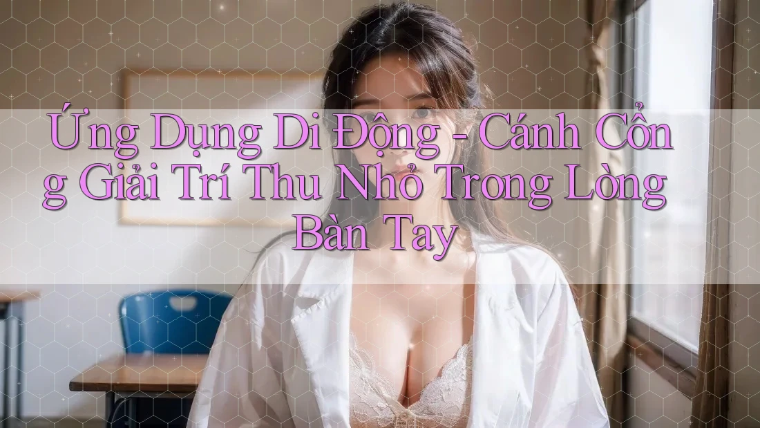 Ứng Dụng Di Động - Cánh Cổng Giải Trí Thu Nhỏ Trong Lòng Bàn Tay Ứng Dụng Di Động - Cánh Cổng Giải Trí Thu Nhỏ Trong Lòng Bàn Tay