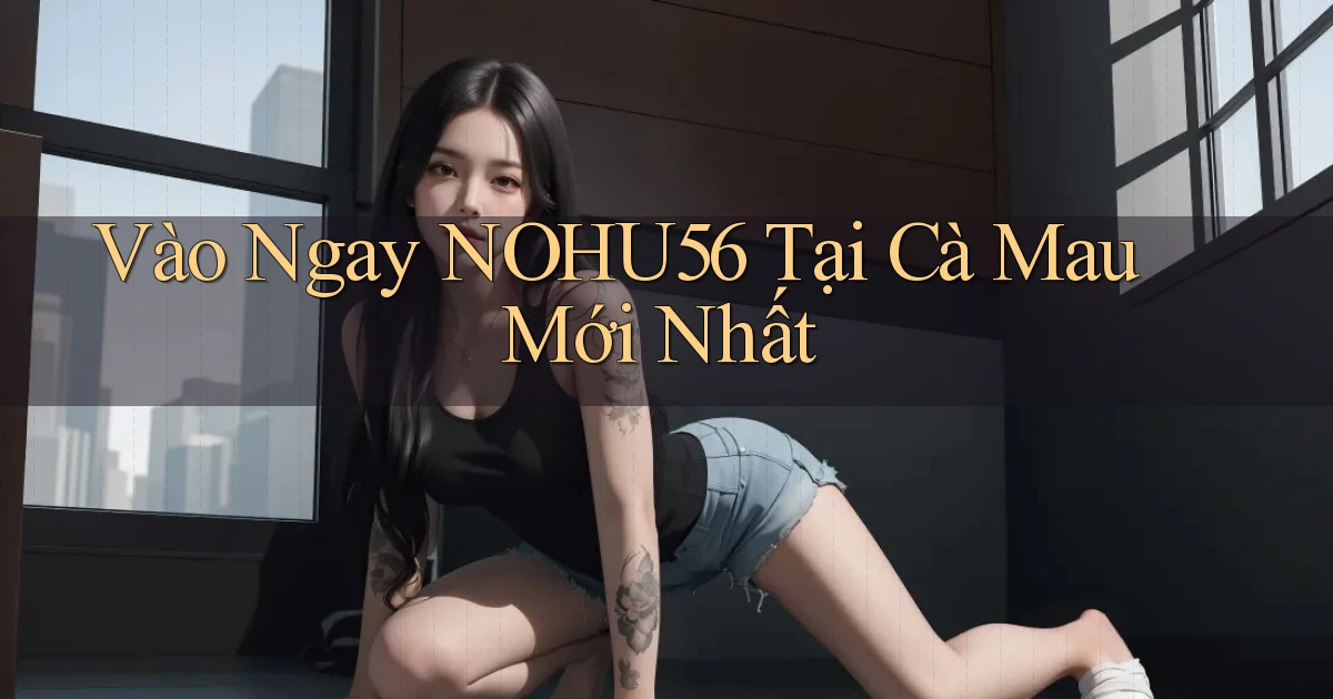 vào ngay nohu56 tại Cà Mau mới nhất