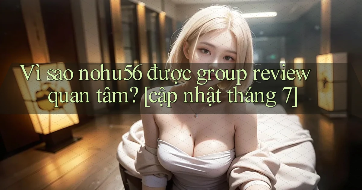 Vì sao nohu56 được group review quan tâm [cập nhật tháng 7]