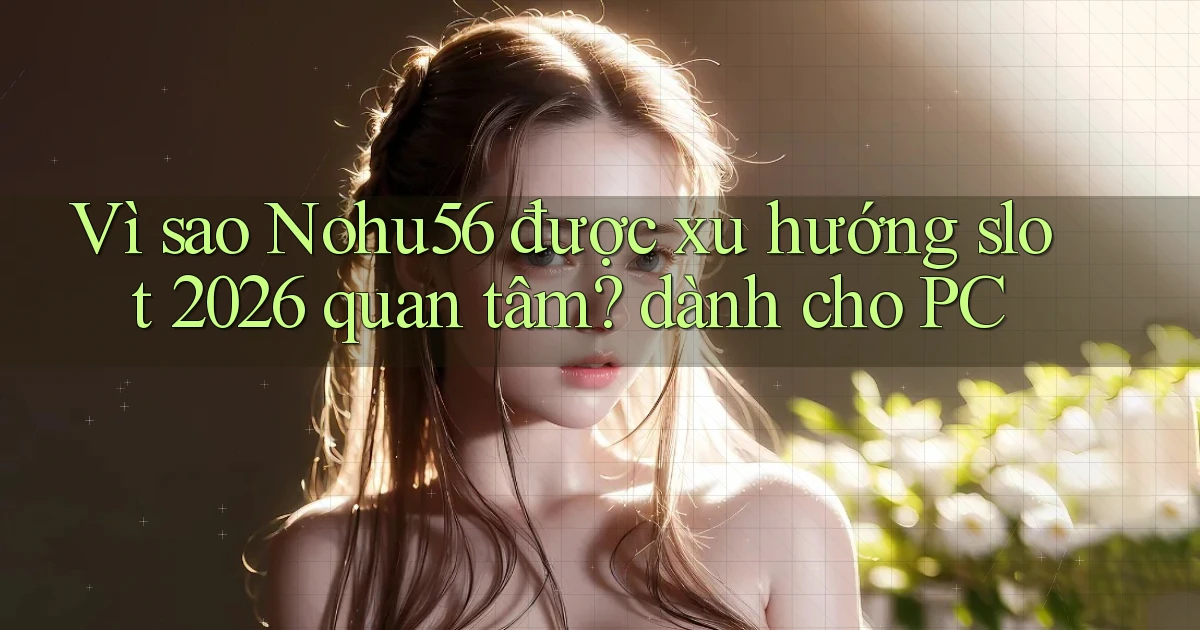 Vì sao Nohu56 được xu hướng slot 2026 quan tâm dành cho PC