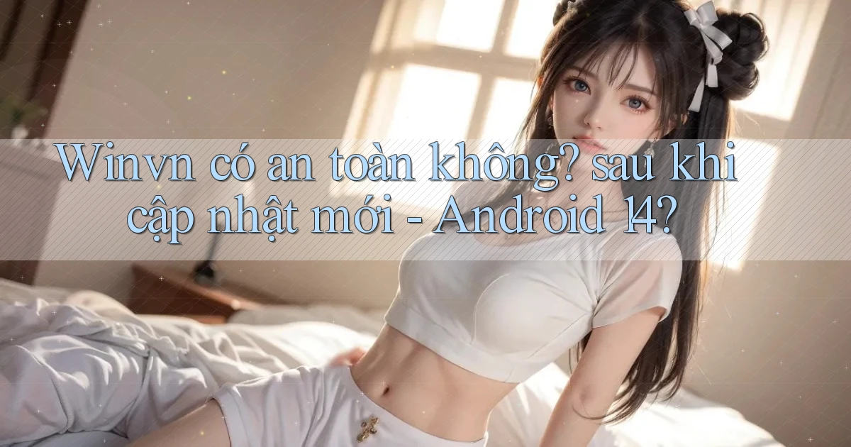 Winvn có an toàn không sau khi cập nhật mới   Android 14