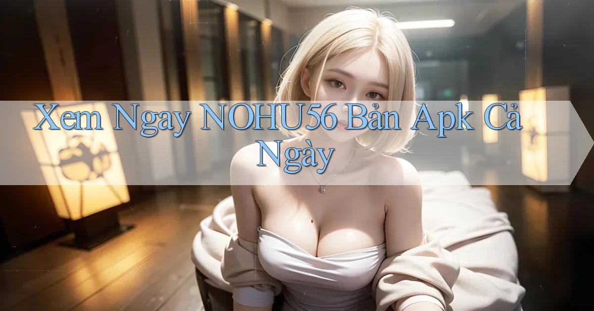 xem ngay nohu56 bản apk cả ngày